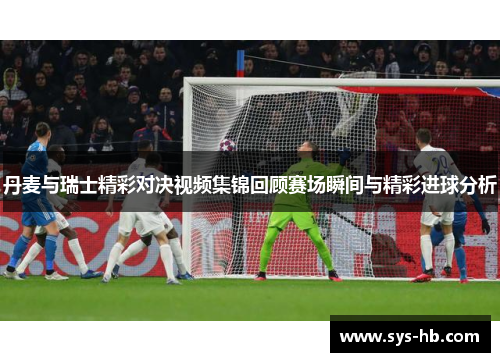 丹麦与瑞士精彩对决视频集锦回顾赛场瞬间与精彩进球分析